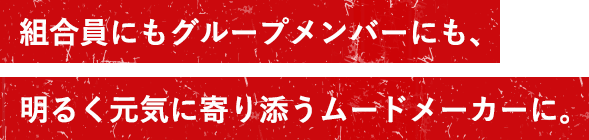 組合員にもグループメンバーにも、明るく元気に寄り添うムードメーカーに。