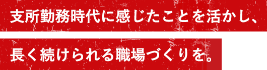 支所勤務時代に感じたことを活かし、長く続けられる職場づくりを。
